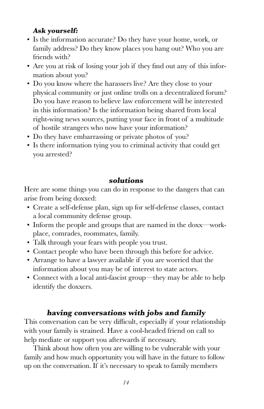 Ask yourself:  + Is the information accurate? Do they have your home, work, or family address? Do they know places you hang out? Who you are friends with?  + Are you atrisk of losing your job if they find out any of this infor-  mation about you?  Do you know where the harassers live? Are they close to your  physical community or just online trolls on a decentralized forum’  Do you have reason to believe law enforcement will b  in this information? Is the information being shared from local  right-wing news sources, putting your face in front of a multitude of hos  Do they have embarrassing or private photos of you?  erested  trangers who now have your information?  Is there information tying you to criminal activity that could get you arrested?  solutions Here are some things you can do in response to the dangers that can arise from being doxxed: e selfdefense plan, sign up for self-defense classes, contact a local community defense group. + Inform the people and groups that are named in the doss —work-  place, comrades, roommates, family  + Talk through your fears with people you trust  + Contact people who have been through this before for advice.  + Arrange to have a lawyer available if you are worried that the information about you may be of interest to state actors.  + Conneet with a local anti-fascist group—they may be able to help identify the doxxers.  having conversations with jobs and family This conversation can be very difficult, especially if your relationship with your family is strained. Have a cool-headed friend on call to help mediate or support you afierwards if necessary Think about how ofien you are willing to be vulnerable with your family and how much opportunity you will have in the future to follow  up on the conversation. If it’s necessary to speak to family members  i 